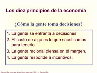 Los diez principios de la economía 1. La gente se enfrenta a decisiones. 2. El costo de algo es lo que sacrificamos para tenerlo. 3. La gente racional piensa en el margen. 4. La gente responde a incentivos. ¿Cómo la gente toma decisiones? 