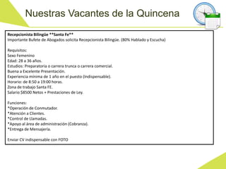 Nuestras Vacantes de la Quincena
Recepcionista Bilingüe **Santa Fe**
Importante Bufete de Abogados solicita Recepcionista Bilingüe. (80% Hablado y Escucha)
Requisitos:
Sexo Femenino
Edad: 28 a 36 años.
Estudios: Preparatoria o carrera trunca o carrera comercial.
Buena a Excelente Presentación.
Experiencia mínima de 1 año en el puesto (Indispensable).
Horario: de 8:50 a 19:00 horas.
Zona de trabajo Santa FE.
Salario $8500 Netos + Prestaciones de Ley.
Funciones:
*Operación de Conmutador.
*Atención a Clientes.
*Control de Llamadas.
*Apoyo al área de administración (Cobranza).
*Entrega de Mensajería.
Enviar CV indispensable con FOTO
 