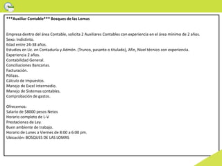 ***Auxiliar Contable*** Bosques de las Lomas
Empresa dentro del área Contable, solicita 2 Auxiliares Contables con experiencia en el área mínimo de 2 años.
Sexo: Indistinto.
Edad entre 24-38 años.
Estudios en Lic. en Contaduría y Admón. (Trunco, pasante o titulado), Afín, Nivel técnico con experiencia.
Experiencia 2 años.
Contabilidad General.
Conciliaciones Bancarias.
Facturación.
Pólizas.
Cálculo de Impuestos.
Manejo de Excel intermedio.
Manejo de Sistemas contables.
Comprobación de gastos.
Ofrecemos:
Salario de $8000 pesos Netos
Horario completo de L-V
Prestaciones de Ley.
Buen ambiente de trabajo.
Horario de Lunes a Viernes de 8:00 a 6:00 pm.
Ubicación: BOSQUES DE LAS LOMAS
 