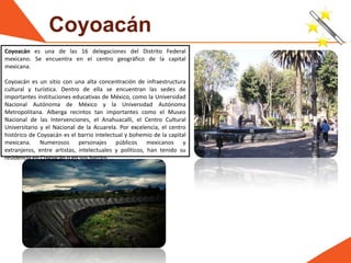 Coyoacán
Coyoacán es una de las 16 delegaciones del Distrito Federal
mexicano. Se encuentra en el centro geográfico de la capital
mexicana.
Coyoacán es un sitio con una alta concentración de infraestructura
cultural y turística. Dentro de ella se encuentran las sedes de
importantes instituciones educativas de México, como la Universidad
Nacional Autónoma de México y la Universidad Autónoma
Metropolitana. Alberga recintos tan importantes como el Museo
Nacional de las Intervenciones, el Anahuacalli, el Centro Cultural
Universitario y el Nacional de la Acuarela. Por excelencia, el centro
histórico de Coyoacán es el barrio intelectual y bohemio de la capital
mexicana. Numerosos personajes públicos mexicanos y
extranjeros, entre artistas, intelectuales y políticos, han tenido su
residencia en Coyoacán o en sus barrios.
 