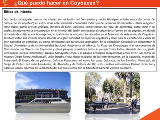 Sitios de interés.
Dos de los principales puntos de interés son el Jardín del Centenario y Jardín Hidalgo,(también conocido como: "el
parque de los coyotes") en estos sitios anteriormente concurrían todo tipo de personas sin importar cultura religión o
clase social; como artistas gráficos, lectores de tarot, adivinos, comerciantes de ropa, de alimentos, entre otros y los
cuales anteriomente se encontraban en el interior del jardín centenario al rodeando la fuente de los coyotes, en donde
la mezcla de culturas era homogenea, actualmente se encuentran ubicados en el Mercado de Artesanías de Coyoacán.
También están Los Viveros donde abunda una gran cantidad de especies vegetales y sirve para la ejercitacion y visita de
gran cantidad de personas, así como refrescarse con su variada vegetacion. En la delegación Coyoacán se encuentran la
Ciudad Universitaria de la Universidad Nacional Autónoma de México, la Plaza de Churubusco y el ex-convento de
Churubusco, los Viveros de Coyoacán y otros parques y jardines como el parque Frida Kahlo, alameda del sur, jardín
Centenario, parque Xicotencatl, parque Masayoshi Ohira y el parque ecológico Huayamilpas entre otros; así como los
Museos Diego Rivera Anahuacalli, León Trotsky, Frida Khalo, Nacional de las Intervenciones, de la Acuarela, Museo del
Automóvil, El Kiosco de las palomas, Culturas Populares, así como las casas Colorada, de los Camilos, Municipal, de
Diego de Ordaz, del Indio Fernández, de Alvarado y de Dolores del Río y los centros comerciales Perisur, Gran Sur y
Galerías Coapa, además de la Alameda del Sur que cuenta con la biblioteca General Vicente Guerrero.
¿Qué puedo hacer en Coyoacán?
 