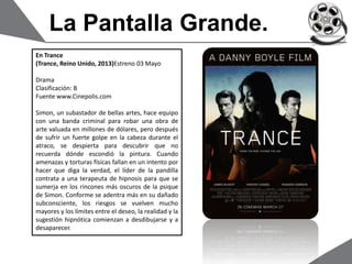 La Pantalla Grande.
En Trance
(Trance, Reino Unido, 2013)Estreno 03 Mayo
Drama
Clasificación: B
Fuente www.Cinepolis.com
Simon, un subastador de bellas artes, hace equipo
con una banda criminal para robar una obra de
arte valuada en millones de dólares, pero después
de sufrir un fuerte golpe en la cabeza durante el
atraco, se despierta para descubrir que no
recuerda dónde escondió la pintura. Cuando
amenazas y torturas físicas fallan en un intento por
hacer que diga la verdad, el líder de la pandilla
contrata a una terapeuta de hipnosis para que se
sumerja en los rincones más oscuros de la psique
de Simon. Conforme se adentra más en su dañado
subconsciente, los riesgos se vuelven mucho
mayores y los límites entre el deseo, la realidad y la
sugestión hipnótica comienzan a desdibujarse y a
desaparecer.
 