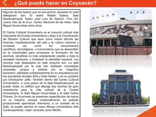 Algunos de los teatros que se encuentran ubicados en esta
delegacion son: El teatro Rafael Solana, Sala
Nezahualcoyotl, Teatro Juan Luis de Alarcon, Foro Sor
Juana Ines de la Cruz, Centro Nacional de las Artes, Sala
Miguel Covarrubias entre otros.
El Centro Cultural Universitario es el conjunto cultural más
importante de Ciudad Universitaria y aloja a la Coordinación
de Difusión Cultural que tiene como misión difundir las
diversas manifestaciones del arte y la cultura nacional y
universal, así como los conocimientos
científicos, tecnológicos, y humanísticos que se desarrollan
en la Universidad para enriquecer la formación de los
alumnos, beneficiar lo más ampliamente posible a toda la
sociedad mexicana, y fortalecer la identidad nacional. Los
recintos más destacados en este conjunto son: La sala
Nezahualcóyotl por la cual han desfilado incontables
orquestas, grupos y solistas por su magnífico
escenario, planeado cuidadosamente en su arquitectura por
los arquitectos Arcadio Artis y Orso Núñez, y en su acústica
por Christopher Jaffe. También dentro del Centro Cultural
Universitario, a unos pasos de la Sala Nezahualcóyotl, se
puede visitar un edificio que alberga dos recintos de gran
importancia para la vida cultural de la Ciudad
Universitaria, la Sala Miguel Covarrubias y la Sala Carlos
Chávez. En la primera se presentan espectáculos de danza
en su mayoría, aunque ocasionalmente, se realizan
producciones operísticas. Asimismo, a un costado de la
Sala, se puede admirar el nuevo Museo Universitario Arte
Contemporáneo, mejor conocido como MUAC.
¿Qué puedo hacer en Coyoacán?
 