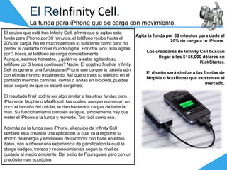El ReInfinity Cell.
La funda para iPhone que se carga con movimiento.
El equipo que está tras Infinity Cell, afirma que si agitas esta
funda para iPhone por 30 minutos, el teléfono recibe hasta el
20% de carga. No es mucho pero es lo suficiente como para no
perder el contacto con el mundo digital. Por otro lado, si la agitas
por 3 horas, el teléfono se carga completamente.
Aunque, seamos honestos, ¿quién va a estar agitando su
teléfono por 3 horas contínuas? Nadie. El objetivo final de Infinity
Cell es generar una funda para iPhone que cargue la batería aún
con el más mínimo movimiento. Así que si traes tu teléfono en el
pantalón mientras caminas, corres o andas en bicicleta, puedes
estar seguro de que se estará cargando.
El resultado final podría ser algo similar a las otras fundas para
iPhone de Mophie o MaxBoost, las cuales, aunque aumentan un
poco el tamaño del celular, te dan hasta dos cargas de batería
más. Su funcionamiento también es igual, simplemente hay que
meter el iPhone a la funda y moverte. Tan fácil como eso.
Además de la funda para iPhone, el equipo de Infinity Cell
también está creando una aplicación la cual va a registrar tu
ahorro de energía y emisiones de carbono; con base en estos
datos, van a ofrecer una experiencia de gamification la cual te
otorga badges, trofeos y reconocimientos según tu nivel de
cuidado al medio ambiente. Del estilo de Foursquare pero con un
propósito más ecológico.
Agita la funda por 30 minutos para darle el
20% de carga a tu iPhone.
Los creadores de Infinity Cell buscan
llegar a los $155,000 dólares en
KickStarter.
El diseño será similar a las fundas de
Mophie o MaxBoost que existen en el
mercado.
 