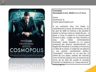 Cosmopolis
(Cosmopolis, E.U.A., 2012)Estreno 03 Mayo
Drama
Clasificación: B
Fuente www.Cinepolis.com
A sus veintiocho años, Eric Packer es
multimillonario y asesor de inversiones. Un día
de abril de 2000 se enfrenta a dos desafíos:
apostar su fortuna contra la subida del yen… y
ganar, y cruzar la ciudad en su limusina para
cortarse el pelo… y llegar con vida. Durante su
viaje, una odisea contemporánea
fascinante, queda atrapado en un atasco
producido por diversos acontecimientos: la
llegada del Presidente a la ciudad, el funeral de
un ídolo de la música, el rodaje de una película
y una violenta manifestación política.
“Cosmópolis” transcurre en un solo día, el
último de una época, símbolo del intervalo
entre el final de la guerra fría y la actual era de
terror, de los años 90, cuando el mercado
financiero se desploma y la “nueva economía”
inicia su agonía.
 