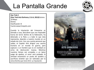 La Pantalla Grande
Star Trek 2
(Star Trek Into Darkness, E.U.A, 2013)Estreno
10 Mayo
Drama
Clasificación: B
Fuente www.Cinepolis.com
Cuando la tripulación del Enterprise es
llamada a casa, descubren que una imparable
fuerza de terror dentro de la federación, ha
detonado a la flota y a todo lo que ésta
representa, dejando a nuestro mundo en un
estado de crisis. Con una cuenta personal que
saldar, el Capitán Kirk dirigirá una cacería
humana en un mundo en guerra, para
capturar a un hombre que es en realidad un
arma de destrucción masiva. Mientras
nuestros héroes son arrojados a un épico
juego de ajedrez, el amor será probado, la
amistad encontrará un punto de quiebra y
sacrificios tendrán que ser tolerados por la
única familia que tiene Kirk: su tripulación.
 