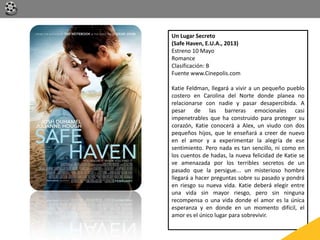 Un Lugar Secreto
(Safe Haven, E.U.A., 2013)
Estreno 10 Mayo
Romance
Clasificación: B
Fuente www.Cinepolis.com
Katie Feldman, llegará a vivir a un pequeño pueblo
costero en Carolina del Norte donde planea no
relacionarse con nadie y pasar desapercibida. A
pesar de las barreras emocionales casi
impenetrables que ha construido para proteger su
corazón, Katie conocerá a Alex, un viudo con dos
pequeños hijos, que le enseñará a creer de nuevo
en el amor y a experimentar la alegría de ese
sentimiento. Pero nada es tan sencillo, ni como en
los cuentos de hadas, la nueva felicidad de Katie se
ve amenazada por los terribles secretos de un
pasado que la persigue... un misterioso hombre
llegará a hacer preguntas sobre su pasado y pondrá
en riesgo su nueva vida. Katie deberá elegir entre
una vida sin mayor riesgo, pero sin ninguna
recompensa o una vida donde el amor es la única
esperanza y en donde en un momento difícil, el
amor es el único lugar para sobrevivir.
 