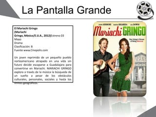 La Pantalla Grande
El Mariachi Gringo
(Mariachi
Gringo, México/E.U.A., 2012)Estreno 03
Mayo
Drama
Clasificación: B
Fuente www.Cinepolis.com
Un joven reprimido de un pequeño pueblo
norteamericano atrapado en una vida sin
futuro decide escaparse a Guadalajara para
convertirse en Mariachi. MARIACHI GRINGO
explora a través de la música la búsqueda de
un sueño a pesar de los obstáculos
culturales, personales, sociales y hasta los
límites geográficos.
 