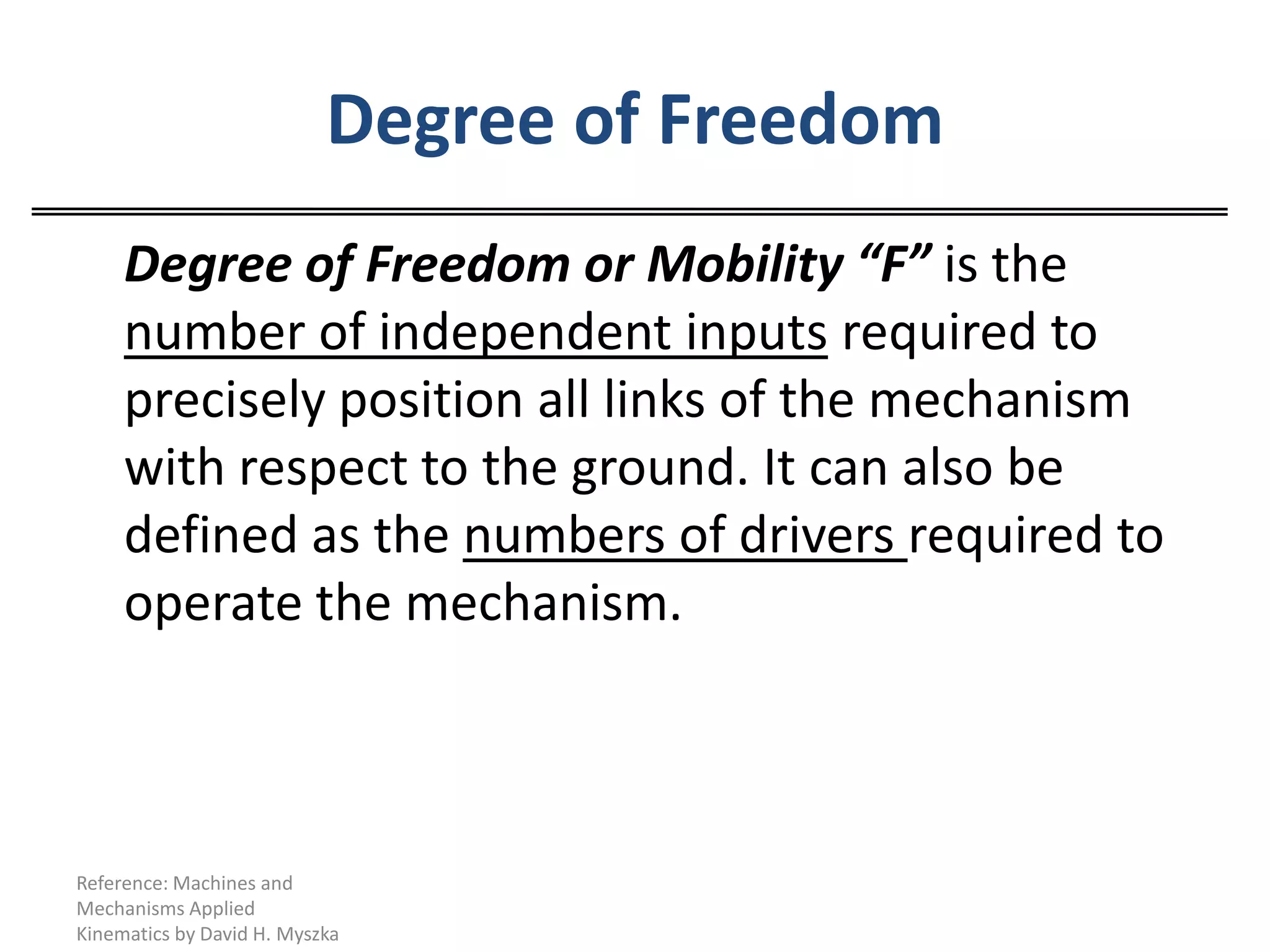 Degree of Freedom	Degree of Freedom or Mobility “F” is the number of independent inputs required to precisely position all links of the mechanism with respect to the ground. It can also be defined as the numbers of drivers required to operate the mechanism.Reference: Machines and Mechanisms Applied Kinematics by David H. Myszka
