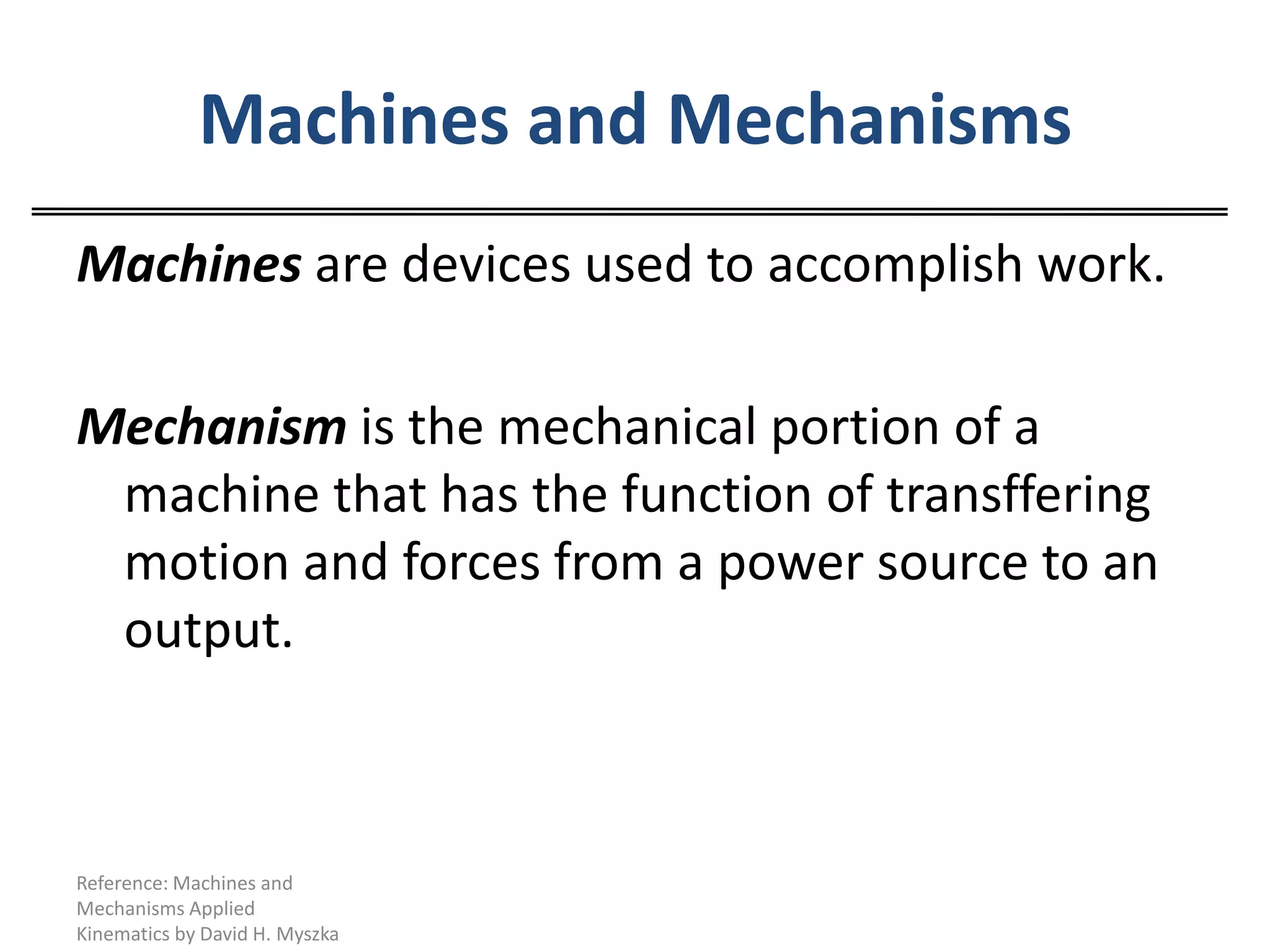 Machines and MechanismsMachinesare devices used to accomplish work. Mechanism is the mechanical portion of a machine that has the function of transffering motion and forces from a power source to an output.Reference: Machines and Mechanisms Applied Kinematics by David H. Myszka