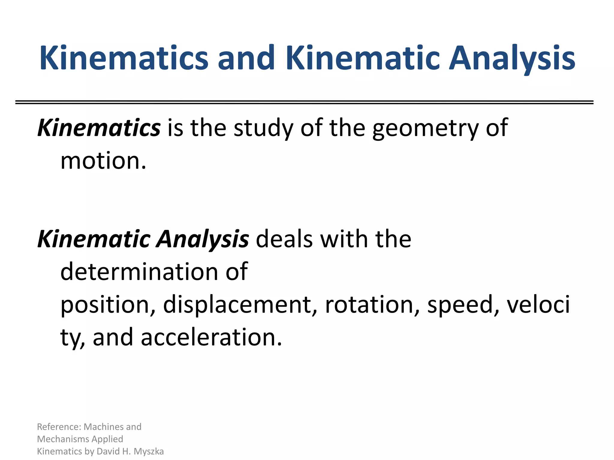 Kinematics and Kinematic AnalysisKinematics is the study of the geometry of motion.Kinematic Analysis deals with the determination of position, displacement, rotation, speed, velocity, and acceleration.Reference: Machines and Mechanisms Applied Kinematics by David H. Myszka