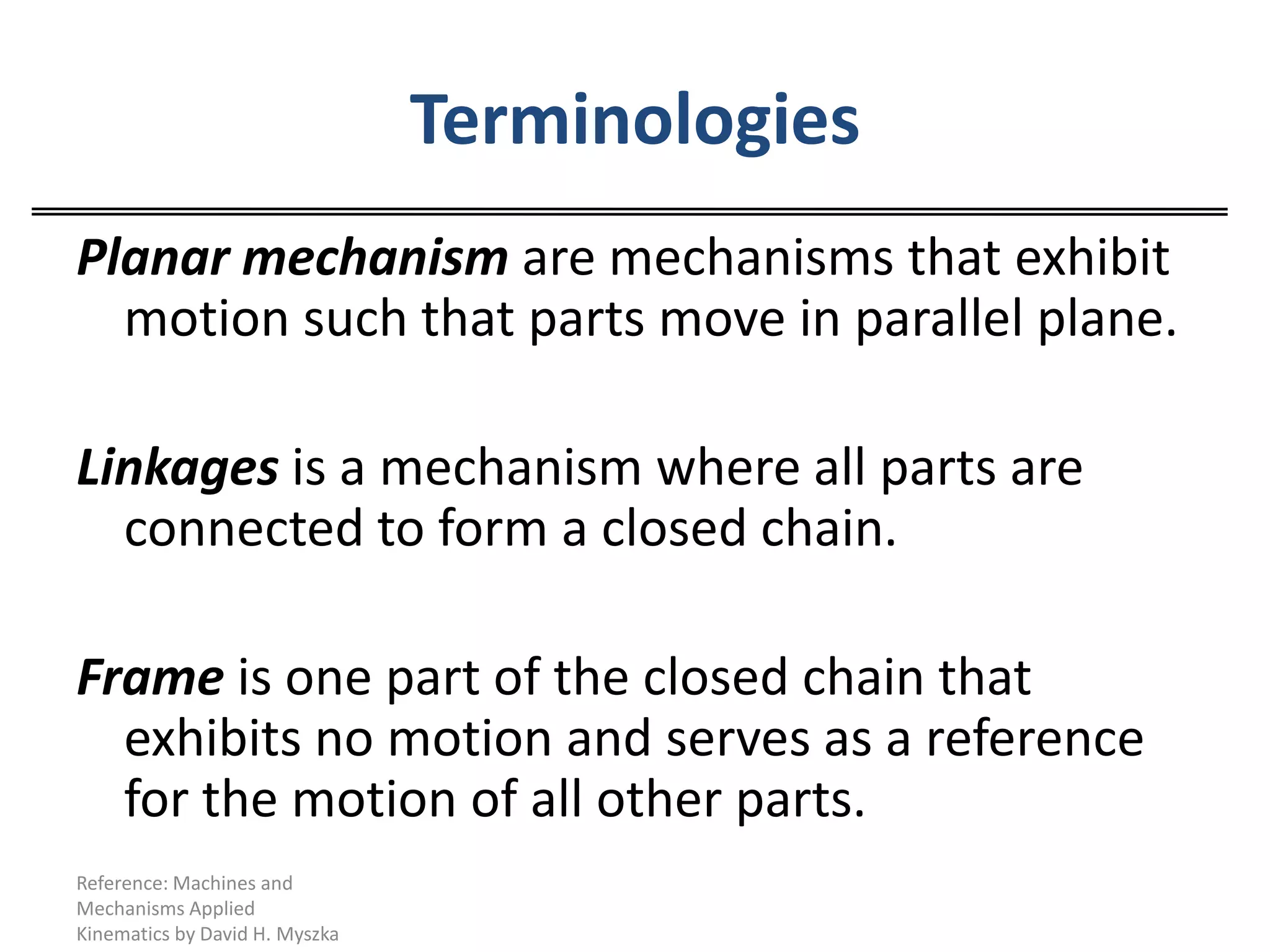 TerminologiesPlanar mechanism are mechanisms that exhibit motion such that parts move in parallel plane.Linkages is a mechanism where all parts are connected to form a closed chain.Frame is one part of the closed chain that exhibits no motion and serves as a reference for the motion of all other parts.Reference: Machines and Mechanisms Applied Kinematics by David H. Myszka