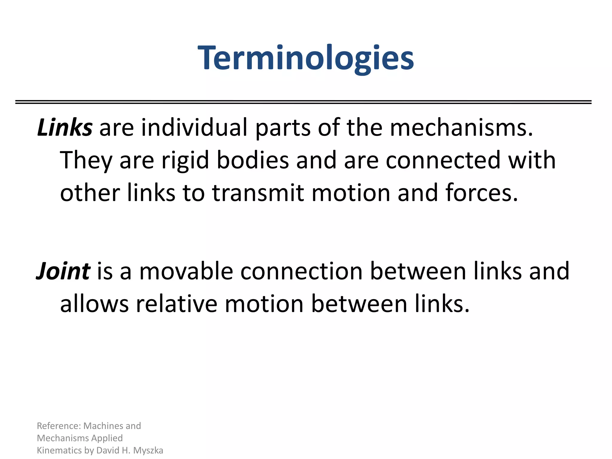 TerminologiesLinks are individual parts of the mechanisms. They are rigid bodies and are connected with other links to transmit motion and forces.Joint is a movable connection between links and allows relative motion between links.Reference: Machines and Mechanisms Applied Kinematics by David H. Myszka