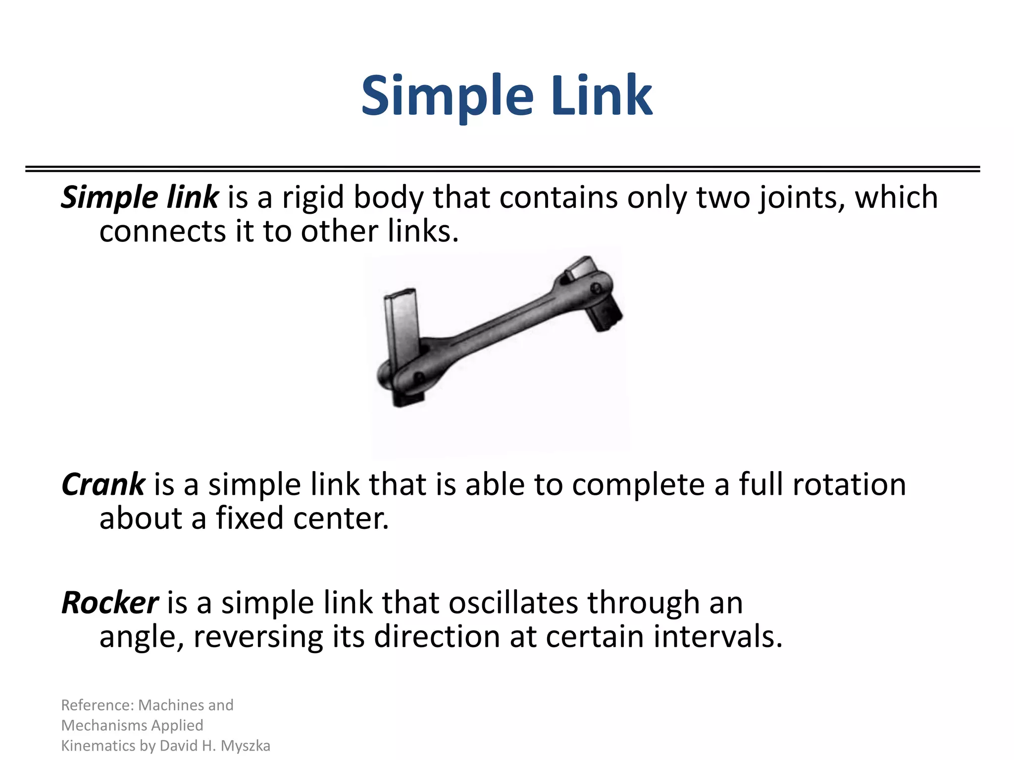 Simple LinkSimple link is a rigid body that contains only two joints, which connects it to other links.Crank is a simple link that is able to complete a full rotation about a fixed center.Rocker is a simple link that oscillates through an angle, reversing its direction at certain intervals.Reference: Machines and Mechanisms Applied Kinematics by David H. Myszka