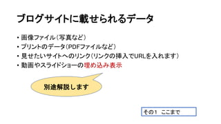 ブログサイトに載せられるデータ
• 画像ファイル（写真など）
• プリントのデータ（PDFファイルなど）
• 見せたいサイトへのリンク（リンクの挿入でURLを入れます）
• 動画やスライドショーの埋め込み表示
別途解説します
その１ ここまで
 