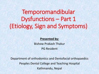 Temporomandibular
Dysfunctions – Part 1
(Etiology, Sign and Symptoms)
Presented by:
Bishow Prakash Thakur
PG Resident
Department of orthodontics and Dentofacial orthopaedics
Peoples Dental College and Teaching Hospital
Kathmandu, Nepal
 