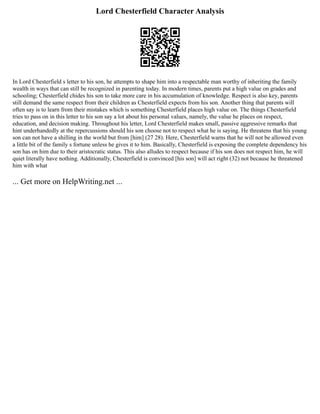 Lord Chesterfield Character Analysis
In Lord Chesterfield s letter to his son, he attempts to shape him into a respectable man worthy of inheriting the family
wealth in ways that can still be recognized in parenting today. In modern times, parents put a high value on grades and
schooling; Chesterfield chides his son to take more care in his accumulation of knowledge. Respect is also key, parents
still demand the same respect from their children as Chesterfield expects from his son. Another thing that parents will
often say is to learn from their mistakes which is something Chesterfield places high value on. The things Chesterfield
tries to pass on in this letter to his son say a lot about his personal values, namely, the value he places on respect,
education, and decision making. Throughout his letter, Lord Chesterfield makes small, passive aggressive remarks that
hint underhandedly at the repercussions should his son choose not to respect what he is saying. He threatens that his young
son can not have a shilling in the world but from [him] (27 28). Here, Chesterfield warns that he will not be allowed even
a little bit of the family s fortune unless he gives it to him. Basically, Chesterfield is exposing the complete dependency his
son has on him due to their aristocratic status. This also alludes to respect because if his son does not respect him, he will
quiet literally have nothing. Additionally, Chesterfield is convinced [his son] will act right (32) not because he threatened
him with what
... Get more on HelpWriting.net ...
 