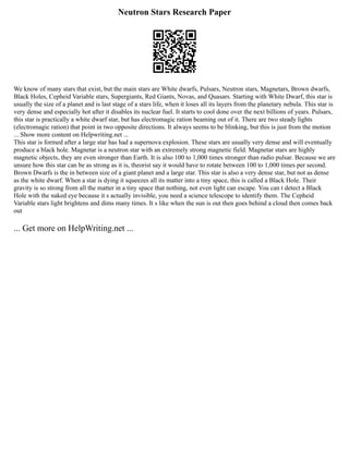 Neutron Stars Research Paper
We know of many stars that exist, but the main stars are White dwarfs, Pulsars, Neutron stars, Magnetars, Brown dwarfs,
Black Holes, Cepheid Variable stars, Supergiants, Red Giants, Novas, and Quasars. Starting with White Dwarf, this star is
usually the size of a planet and is last stage of a stars life, when it loses all its layers from the planetary nebula. This star is
very dense and especially hot after it disables its nuclear fuel. It starts to cool done over the next billions of years. Pulsars,
this star is practically a white dwarf star, but has electromagic ration beaming out of it. There are two steady lights
(electromagic ration) that point in two opposite directions. It always seems to be blinking, but this is just from the motion
... Show more content on Helpwriting.net ...
This star is formed after a large star has had a supernova explosion. These stars are usually very dense and will eventually
produce a black hole. Magnetar is a neutron star with an extremely strong magnetic field. Magnetar stars are highly
magnetic objects, they are even stronger than Earth. It is also 100 to 1,000 times stronger than radio pulsar. Because we are
unsure how this star can be as strong as it is, theorist say it would have to rotate between 100 to 1,000 times per second.
Brown Dwarfs is the in between size of a giant planet and a large star. This star is also a very dense star, but not as dense
as the white dwarf. When a star is dying it squeezes all its matter into a tiny space, this is called a Black Hole. Their
gravity is so strong from all the matter in a tiny space that nothing, not even light can escape. You can t detect a Black
Hole with the naked eye because it s actually invisible, you need a science telescope to identify them. The Cepheid
Variable stars light brightens and dims many times. It s like when the sun is out then goes behind a cloud then comes back
out
... Get more on HelpWriting.net ...
 