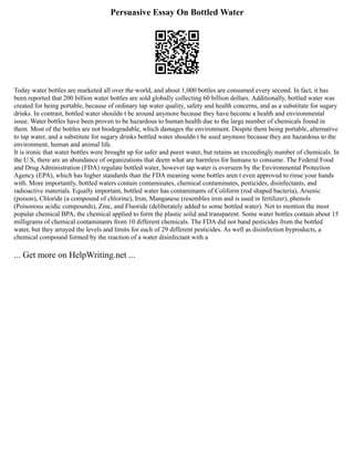 Persuasive Essay On Bottled Water
Today water bottles are marketed all over the world, and about 1,000 bottles are consumed every second. In fact, it has
been reported that 200 billion water bottles are sold globally collecting 60 billion dollars. Additionally, bottled water was
created for being portable, because of ordinary tap water quality, safety and health concerns, and as a substitute for sugary
drinks. In contrast, bottled water shouldn t be around anymore because they have become a health and environmental
issue. Water bottles have been proven to be hazardous to human health due to the large number of chemicals found in
them. Most of the bottles are not biodegradable, which damages the environment. Despite them being portable, alternative
to tap water, and a substitute for sugary drinks bottled water shouldn t be used anymore because they are hazardous to the
environment, human and animal life.
It is ironic that water bottles were brought up for safer and purer water, but retains an exceedingly number of chemicals. In
the U.S, there are an abundance of organizations that deem what are harmless for humans to consume. The Federal Food
and Drug Administration (FDA) regulate bottled water, however tap water is overseen by the Environmental Protection
Agency (EPA), which has higher standards than the FDA meaning some bottles aren t even approved to rinse your hands
with. More importantly, bottled waters contain contaminates, chemical contaminates, pesticides, disinfectants, and
radioactive materials. Equally important, bottled water has contaminants of Coliform (rod shaped bacteria), Arsenic
(poison), Chloride (a compound of chlorine), Iron, Manganese (resembles iron and is used in fertilizer), phenols
(Poisonous acidic compounds), Zinc, and Fluoride (deliberately added to some bottled water). Not to mention the most
popular chemical BPA, the chemical applied to form the plastic solid and transparent. Some water bottles contain about 15
milligrams of chemical contaminants from 10 different chemicals. The FDA did not band pesticides from the bottled
water, but they arrayed the levels and limits for each of 29 different pesticides. As well as disinfection byproducts, a
chemical compound formed by the reaction of a water disinfectant with a
... Get more on HelpWriting.net ...
 