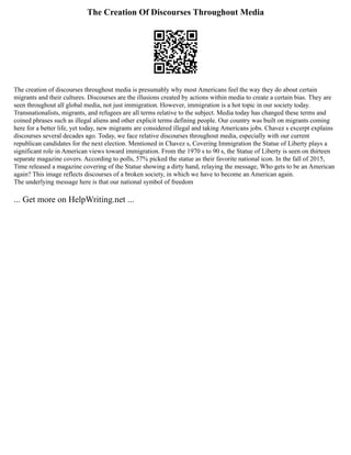 The Creation Of Discourses Throughout Media
The creation of discourses throughout media is presumably why most Americans feel the way they do about certain
migrants and their cultures. Discourses are the illusions created by actions within media to create a certain bias. They are
seen throughout all global media, not just immigration. However, immigration is a hot topic in our society today.
Transnationalists, migrants, and refugees are all terms relative to the subject. Media today has changed these terms and
coined phrases such as illegal aliens and other explicit terms defining people. Our country was built on migrants coming
here for a better life, yet today, new migrants are considered illegal and taking Americans jobs. Chavez s excerpt explains
discourses several decades ago. Today, we face relative discourses throughout media, especially with our current
republican candidates for the next election. Mentioned in Chavez s, Covering Immigration the Statue of Liberty plays a
significant role in American views toward immigration. From the 1970 s to 90 s, the Statue of Liberty is seen on thirteen
separate magazine covers. According to polls, 57% picked the statue as their favorite national icon. In the fall of 2015,
Time released a magazine covering of the Statue showing a dirty hand, relaying the message, Who gets to be an American
again? This image reflects discourses of a broken society, in which we have to become an American again.
The underlying message here is that our national symbol of freedom
... Get more on HelpWriting.net ...
 