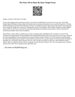 The Story Of An Hour By Kate Chopin Essay
Chopin s Artistry in The Story of an Hour
To be in the struggle with conventional society s convictions is troublesome for some to do; in any case, writer Kate
Chopin battles that fight to bring readers the absolute most interesting writing that a man can get their hands on. Utilizing
further bolstering her good fortune traditions of stories, for example, character improvement, plot control, and incongruity,
she can bring the readers into a universe of feelings that society would laugh at. Kate Chopin exhibits her mind boggling
artistic ability in The Story of an Hour by interconnecting the plot and character advancement, with her utilization of
interesting vocabulary and account incongruity.
Kate Chopin s artistic ability would have never been so unequivocally established in the event that it was not for the
conditions encompassing her life and childhood. Her dad kicked the bucket when she was just four years of age, which left
her mom and grandma to raise and shape her cravings and belief systems (Charters 156). Having been raised principally
by solid willed ladylike good examples, Chopin built up a preference for a greater amount of a whimsical part for ladies in
the public eye. In the place where she grew up in St. Louis, she got to be known as the town s Most diminutive Rebel
(Davis). She was widowed and left with six youngsters to raise all alone (Charters 156). This circumstance grew a greater
amount of her solid will to expound on the enthusiasm and
... Get more on HelpWriting.net ...
 
