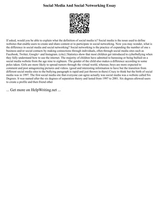 Social Media And Social Networking Essay
If asked, would you be able to explain what the definition of social media is? Social media is the noun used to define
websites that enable users to create and share content or to participate in social networking. Now you may wonder, what is
the difference in social media and social networking? Social networking is the practice of expanding the number of one s
business and/or social contacts by making connections through individuals, often through social media sites such as
Facebook, Twitter, Google+ and Instagram. (cite) | Statistics show that most children get introduced to cyberbullying when
they fully understand how to use the internet. The majority of children have admitted to harassing or being bullied on a
social media website from the age nine to eighteen. The gender of the child also makes a difference according to some
poles taken. Girls are more likely to spread rumors through the virtual world, whereas; boys are more expected to
comment and post antagonizing pictures and videos. (good and interesting information to have but the transition from
different social media sites to the bullying paragraph is rapid and just thrown in there) Crazy to think but the birth of social
media was in 1997. The first social media site that everyone can agree actually was social media was a website called Six
Degrees. It was named after the six degrees of separation theory and lasted from 1997 to 2001. Six degrees allowed users
to create a profile and then friend other
... Get more on HelpWriting.net ...
 
