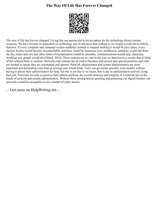 The Way Of Life Has Forever Changed
The way of life has forever changed. Living like our parents did is not an option for the technology thirsty current
economy. We have become so dependent on technology and its advances that without it, we simply would not be able to
function. If every computer and computer system suddenly crashed or stopped working it would be pure chaos, every
nuclear facility would become uncontrollable, and there would be numerous toxic meltdowns, airplanes would fall from
the sky, trains and cars and other forms of transportation would be unusable, communications would stop, electricity
would go out, people would die (Dilard, 2014). These systems are so vital to the way we function as a society that to think
of life without them is comical. Networks and systems are so vital to business and society that special positions and roles
are needed to ensure they are maintained and operate. Network administrator and system administrators are more
important and demanding roles than an average user would think. Users can go weeks, possibly even months without
having to phone their administrators for help, but this is not due to no issues, this is due to administrators actively doing
their job. Networks are only as good as their admins perform, the overall structure and integrity of a network lies in the
hands of network and system administrators. Without these unsung heroes patching and protecting our digital frontier, our
networks would be susceptible to any number of cyber attacks
... Get more on HelpWriting.net ...
 