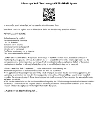 Advantages And Disadvantages Of The DBMS System
ta are actually stored is described and entries and relationship among them.
View level: This is the highest level of abstraction at which one describes only part of the database.
ADVANTAGES OF RDBMS
Redundancy can be avoided
Inconsistency can be eliminated
Data can be Shared
Standards can be enforced
Security restrictions ca be applied
Integrity can be maintained
Conflicting requirements can be balanced
Data independence can be achieved.
DISADVANTAGES OF DBMS A significant disadvantage of the DBMS system is cost. In addition to the cost of
purchasing of developing the software, the hardware has to be upgraded to allow for the extensive programs and the
workspace required for their execution and storage. While centralization reduces duplication, the lack of duplication
requires that the database be adequately backed up so that in case of failure the data can be recovered.
FEATURES OF SQL SERVER (RDBMS) ... Show more content on Helpwriting.net ...
The most widespread use of multi tier architecture is the three tier architecture.
N tier application architecture provides a model by which developers can create flexible and reusable applications. By
segregating an application into tiers, developers acquire the option of modifying or adding a specific layer, instead of
reworking the entire application. A Three tier architecture is typically composed of a presentation tier, a domain logic tier,
and a data storage tier.
While the concepts of layer and tier are often used interchangeably, one fairly common point of view is that there is indeed
a difference. This view holds that a layer is a logical structuring mechanism for the elements that make up the software
solution, while a tier is a physical structuring mechanism for the system
... Get more on HelpWriting.net ...
 