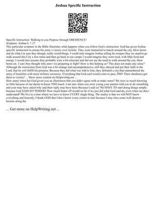 Joshua Specific Instruction
Specific Instruction: Walking to you Purpose through OBEDIENCE!
Scripture: Joshua 6: 1 27
This particular scripture in the Bible illustrates what happens when you follow God s instruction. God has given Joshua
specific instruction to ensure his army s victory over Jericho. They were instructed to march around the city, blow horns
and do what I m sure they though; really weird things. I could only imagine Joshua telling his troupes Hey we need to go
walk around this City a few times and then go back to our camps I would imagine they were tired, with little food and
energy. I would also assume they probably were a bit reluctant and did not see the need to walk around the city, blow
horns etc. I sure they thought why aren t we preparing to fight? How is this helping us? This does not make any sense?
Although the instruction from God was a bit strange and uncomprehensive, still they obeyed and put their faith in the
Lord, that he will fulfill his promise. Because they did what was told to him, they defeated a city that outnumbered the
army of Israelites with more military resources. Everything that God said would come to pass, DID! Their obedience got
them to victory! ... Show more content on Helpwriting.net ...
How many times has God given you an illustration that you didn t agree with or make sense? We miss so much knowing
so little because of our desire to know TOO much. I am sure when you were young your parents told you to do something
and your may have asked why and their reply may have been Because I said so! We HAVE TO start doing things simply
because God SAID SO! PERIOD! How much better off would we be if we just did what God said do, even when we don t
understand? We live in a time where we have to know EVERY single thing. The reality is that we will NOT know
everything and honestly, I thank GOD that I don t know every corner to turn because I may miss some well deserve
lessons along the
... Get more on HelpWriting.net ...
 