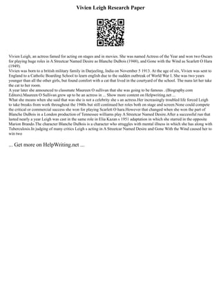 Vivien Leigh Research Paper
Vivien Leigh, an actress famed for acting on stages and in movies. She was named Actress of the Year and won two Oscars
for playing huge roles in A Streetcar Named Desire as Blanche DuBois (1948), and Gone with the Wind as Scarlett O Hara
(1949).
Vivien was born to a british military family in Darjeeling, India on November 5 1913. At the age of six, Vivien was sent to
England to a Catholic Boarding School to learn english due to the sudden outbreak of World War I. She was two years
younger than all the other girls, but found comfort with a cat that lived in the courtyard of the school. The nuns let her take
the cat to her room.
A year later she announced to classmate Maureen O sullivan that she was going to be famous . (Biography.com
Editors).Maureen O Sullivan grew up to be an actress in ... Show more content on Helpwriting.net ...
What she means when she said that was she is not a celebrity she s an actress.Her increasingly troubled life forced Leigh
to take breaks from work throughout the 1940s but still continued her roles both on stage and screen.None could compete
the critical or commercial success she won for playing Scarlett O hara.However that changed when she won the part of
Blanche DuBois in a London production of Tennessee williams play A Streetcar Named Desire.After a successful run that
lasted nearly a year Leigh was cast in the same role in Elia Kazan s 1951 adaptation in which she starred in the opposite
Marion Brando.The character Blanche DuBois is a character who struggles with mental illness in which she has along with
Tuberculosis.In judging of many critics Leigh s acting in A Streetcar Named Desire and Gone With the Wind caused her to
win two
... Get more on HelpWriting.net ...
 