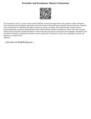 Peristalsis And Involuntary Muscle Contractions
The Alimentary Canal is a system which contains different sections and organs that work together to digest substances.
Food substances pass through the alimentary canal which starts at the mouth and eventually ends up at the anus. Ingestion
is the consumption of a substance through the mouth e.g. eating or drinking. The mouth increases surface area for
chemical digestion as Salivary glands produce Saliva which contains amylase to breakdown starch. Saliva also contains
mineral salts to keep PH constant and Mucin to make food slimy and easier to pass down the oesophagus. Peristalsis is the
movement of food by coordinated involuntary muscle contractions. Peristalsis is used in the oesophagus, stomach, and
intestines to transport food.
Digestion
... Get more on HelpWriting.net ...
 