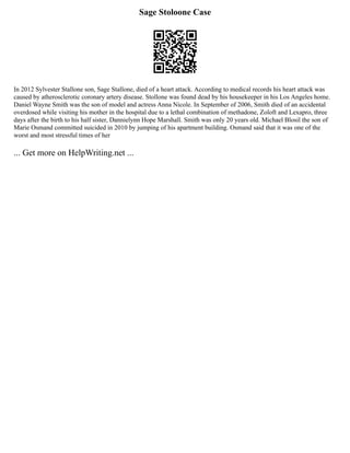 Sage Stoloone Case
In 2012 Sylvester Stallone son, Sage Stallone, died of a heart attack. According to medical records his heart attack was
caused by atherosclerotic coronary artery disease. Stollone was found dead by his housekeeper in his Los Angeles home.
Daniel Wayne Smith was the son of model and actress Anna Nicole. In September of 2006, Smith died of an accidental
overdosed while visiting his mother in the hospital due to a lethal combination of methadone, Zoloft and Lexapro, three
days after the birth to his half sister, Dannielynn Hope Marshall. Smith was only 20 years old. Michael Blosil the son of
Marie Osmand committed suicided in 2010 by jumping of his apartment building. Osmand said that it was one of the
worst and most stressful times of her
... Get more on HelpWriting.net ...
 