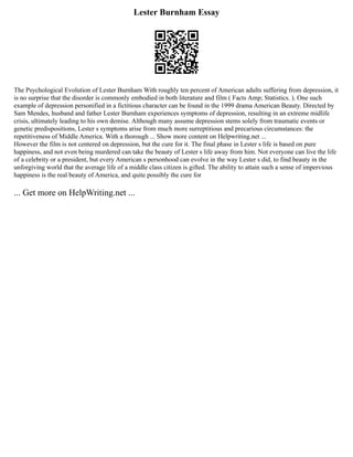 Lester Burnham Essay
The Psychological Evolution of Lester Burnham With roughly ten percent of American adults suffering from depression, it
is no surprise that the disorder is commonly embodied in both literature and film ( Facts Amp; Statistics. ). One such
example of depression personified in a fictitious character can be found in the 1999 drama American Beauty. Directed by
Sam Mendes, husband and father Lester Burnham experiences symptoms of depression, resulting in an extreme midlife
crisis, ultimately leading to his own demise. Although many assume depression stems solely from traumatic events or
genetic predispositions, Lester s symptoms arise from much more surreptitious and precarious circumstances: the
repetitiveness of Middle America. With a thorough ... Show more content on Helpwriting.net ...
However the film is not centered on depression, but the cure for it. The final phase in Lester s life is based on pure
happiness, and not even being murdered can take the beauty of Lester s life away from him. Not everyone can live the life
of a celebrity or a president, but every American s personhood can evolve in the way Lester s did, to find beauty in the
unforgiving world that the average life of a middle class citizen is gifted. The ability to attain such a sense of impervious
happiness is the real beauty of America, and quite possibly the cure for
... Get more on HelpWriting.net ...
 