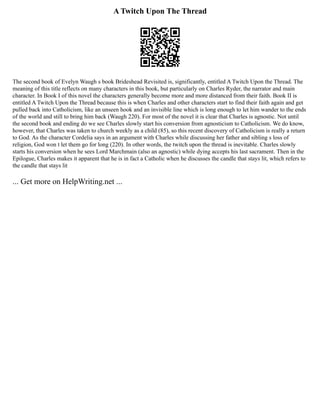A Twitch Upon The Thread
The second book of Evelyn Waugh s book Brideshead Revisited is, significantly, entitled A Twitch Upon the Thread. The
meaning of this title reflects on many characters in this book, but particularly on Charles Ryder, the narrator and main
character. In Book I of this novel the characters generally become more and more distanced from their faith. Book II is
entitled A Twitch Upon the Thread because this is when Charles and other characters start to find their faith again and get
pulled back into Catholicism, like an unseen hook and an invisible line which is long enough to let him wander to the ends
of the world and still to bring him back (Waugh 220). For most of the novel it is clear that Charles is agnostic. Not until
the second book and ending do we see Charles slowly start his conversion from agnosticism to Catholicism. We do know,
however, that Charles was taken to church weekly as a child (85), so this recent discovery of Catholicism is really a return
to God. As the character Cordelia says in an argument with Charles while discussing her father and sibling s loss of
religion, God won t let them go for long (220). In other words, the twitch upon the thread is inevitable. Charles slowly
starts his conversion when he sees Lord Marchmain (also an agnostic) while dying accepts his last sacrament. Then in the
Epilogue, Charles makes it apparent that he is in fact a Catholic when he discusses the candle that stays lit, which refers to
the candle that stays lit
... Get more on HelpWriting.net ...
 