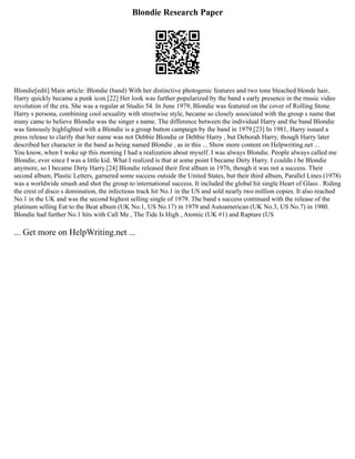 Blondie Research Paper
Blondie[edit] Main article: Blondie (band) With her distinctive photogenic features and two tone bleached blonde hair,
Harry quickly became a punk icon.[22] Her look was further popularized by the band s early presence in the music video
revolution of the era. She was a regular at Studio 54. In June 1979, Blondie was featured on the cover of Rolling Stone.
Harry s persona, combining cool sexuality with streetwise style, became so closely associated with the group s name that
many came to believe Blondie was the singer s name. The difference between the individual Harry and the band Blondie
was famously highlighted with a Blondie is a group button campaign by the band in 1979.[23] In 1981, Harry issued a
press release to clarify that her name was not Debbie Blondie or Debbie Harry , but Deborah Harry, though Harry later
described her character in the band as being named Blondie , as in this ... Show more content on Helpwriting.net ...
You know, when I woke up this morning I had a realization about myself. I was always Blondie. People always called me
Blondie, ever since I was a little kid. What I realized is that at some point I became Dirty Harry. I couldn t be Blondie
anymore, so I became Dirty Harry.[24] Blondie released their first album in 1976, though it was not a success. Their
second album, Plastic Letters, garnered some success outside the United States, but their third album, Parallel Lines (1978)
was a worldwide smash and shot the group to international success. It included the global hit single Heart of Glass . Riding
the crest of disco s domination, the infectious track hit No.1 in the US and sold nearly two million copies. It also reached
No.1 in the UK and was the second highest selling single of 1979. The band s success continued with the release of the
platinum selling Eat to the Beat album (UK No.1, US No.17) in 1979 and Autoamerican (UK No.3, US No.7) in 1980.
Blondie had further No.1 hits with Call Me , The Tide Is High , Atomic (UK #1) and Rapture (US
... Get more on HelpWriting.net ...
 
