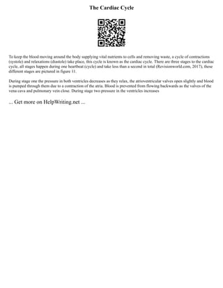 The Cardiac Cycle
To keep the blood moving around the body supplying vital nutrients to cells and removing waste, a cycle of contractions
(systole) and relaxations (diastole) take place, this cycle is known as the cardiac cycle. There are three stages to the cardiac
cycle, all stages happen during one heartbeat (cycle) and take less than a second in total (Revisionworld.com, 2017), these
different stages are pictured in figure 11.
During stage one the pressure in both ventricles decreases as they relax, the atrioventricular valves open slightly and blood
is pumped through them due to a contraction of the atria. Blood is prevented from flowing backwards as the valves of the
vena cava and pulmonary vein close. During stage two pressure in the ventricles increases
... Get more on HelpWriting.net ...
 