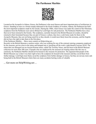 The Parthenon Marbles
Located on the Acropolis in Athens, Greece, the Parthenon is the most famous and most important piece of architecture in
Greece. Standing in ruins as a former temple dedicated to the Greek Goddess of wisdom, Athena, the Parthenon has held
the most important sculptures made by the Greeks. During the 1800s, when Greece was under the control of the Ottomans,
sculptures from the Parthenon were sent to Britain by Lord Elgin for safe protection. The Parthenon Marbles have since
then never been returned to the Greeks. The sculptures, currently housed in the British Museum in London, should be
returned to their homeland because they are part of Greece s culture, they have a safe home ready for them in the
Acropolis Museum, they are not being cared for as they should, it would most likely boost the economy, and the English
did not have the right to take them in the first place.
If the Parthenon Marbles ... Show more content on Helpwriting.net ...
Recently in the British Museum a careless waiter, who was working for one of the external catering companies employed
by the museum, got too close to the statue and bumped into it, knocking off the work s right thumb (Cascone 2016). The
statue that was damaged was an Ancient Roman statue, called The Townley Venus, and has been in the British Museum
collection for more than 200 years. If people who are employed by the museum are treating statues like this one so
carelessly, the Parthenon Marbles should not be housed in the museum for protection. The argument that people of the
British Museum say is that it was their right to have the sculptures be housed in the museum and they saved them from
further damage. Lord Elgin most likely saved the sculptures from further damage in Greece, but they are not any more safe
being held in the British Museum where there are many accidents hurting works of valuable
... Get more on HelpWriting.net ...
 