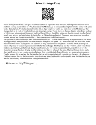 Island Archetype Essay
stories during World War II. This gave an impression that all superheros were patriotic, perfect people and never had a
problem. Moving ahead in time to 1985, this started the Modern Age of comics and during that time the comic book genre
took a dramatic turn. We had just come from the Silver Age, which was wacky and crazy now to the Modern Age that
changes back to its roots of psychotic Joker and dark origin stories. This is shown in Batman Begins, when Bruce is about
to kill the man who murdered his parents his friend Rachel Dawes found him with a gun about to execute his plan Rachel
says It s not who we are but what we do that defines us (Nolan,Batman Begins). This quote sums up a trend in modern
movies, we now see characters as disabled ... Show more content on Helpwriting.net ...
The question of based on multiple texts/ entertainment ( movies, TV) how has the meaning or requirements for the island
archetype change throughout time has been answered throughout this paper. Let s break this down one more time. From
the nature of the island archetype we can see that C.G Jung created this for insight on a character which probably is a
reason why many of today s origin stories model after this archetype. The Odyssey and the TV show Arrow were clearly
made in seperate times, and although they have differences, the two stories share similarities, so just look at how the
characters develop. Yes they develop at different times, but the way is basicly the same. The two Batman stories really
show a difference, we see a major emotional change from a confident playboy millionaire to a angery almost murderer.
Finally, we sum this up and see that the island archetype origin story is basically essential to a character s development.
C.G Jung painted the way for literature for growth and new ideas, but he didn t realize that his idea, the island archetype
was the revolutionary idea that used the entire paint can of the
... Get more on HelpWriting.net ...
 