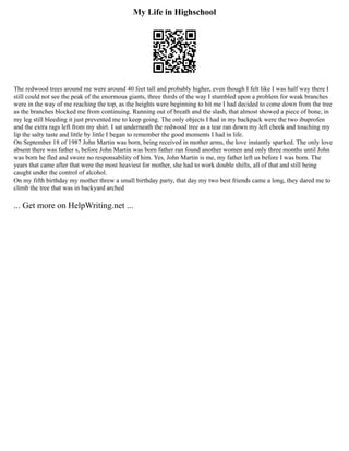 My Life in Highschool
The redwood trees around me were around 40 feet tall and probably higher, even though I felt like I was half way there I
still could not see the peak of the enormous giants, three thirds of the way I stumbled upon a problem for weak branches
were in the way of me reaching the top, as the heights were beginning to hit me I had decided to come down from the tree
as the branches blocked me from continuing. Running out of breath and the slash, that almost showed a piece of bone, in
my leg still bleeding it just prevented me to keep going. The only objects I had in my backpack were the two ibuprofen
and the extra rags left from my shirt. I sat underneath the redwood tree as a tear ran down my left cheek and touching my
lip the salty taste and little by little I began to remember the good moments I had in life.
On September 18 of 1987 John Martin was born, being received in mother arms, the love instantly sparked. The only love
absent there was father s, before John Martin was born father ran found another women and only three months until John
was born he fled and swore no responsability of him. Yes, John Martin is me, my father left us before I was born. The
years that came after that were the most heaviest for mother, she had to work double shifts, all of that and still being
caught under the control of alcohol.
On my fifth birthday my mother threw a small birthday party, that day my two best friends came a long, they dared me to
climb the tree that was in backyard arched
... Get more on HelpWriting.net ...
 