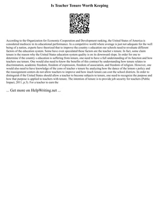 Is Teacher Tenure Worth Keeping
According to the Organization for Economic Cooperation and Development ranking, the United States of America is
considered mediocre in its educational performance. In a competitive world where average is just not adequate for the well
being of a nation, experts have theorized that to improve the country s education our schools need to revaluate different
factors of the education system. Some have even speculated these factors are the teacher s tenure. In fact, some claim
tenure is the reason why the United States education system quality is on its downward slope. In order for one to
determine if the country s education is suffering from tenure, one need to have a full understanding of its function and how
teachers use tenure. One would also need to know the benefits of this contract by understanding how tenure relates to
discrimination, academic freedom, freedom of expression, freedom of association, and freedom of religion. However, one
would also need to have knowledge of the cons of teacher s tenure by analyzing how the dance of the lemon s policy and
the reassignment centers do not allow teachers to improve and how much tenure can cost the school districts. In order to
distinguish if the United States should allow a teacher to become subjects to tenure, one need to recognize the purpose and
how that purpose is applied to teachers with tenure. The intention of tenure is to provide job security for teachers (Public
Impact, 2011, p.3). For a teacher to earn the
... Get more on HelpWriting.net ...
 