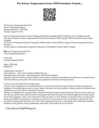The Keirsey Temperament Sorter 1998 Prometheus Nemesis...
The Keirsey Temperament Sorter® II
Classic Temperament Report
Report prepared for: CFM 3046
Tuesday, August 07, 2012
Keirsey Temperament Sorter II Classic Temperament Report Copyright 2000 2010 Keirsey.com. All rights reserved.
This report is based on Please Understand Me II by David W. Keirsey, PhD Copyright 1998 Prometheus Nemesis Book
Company
The Keirsey Temperament Sorter II Copyright 1998 Prometheus Nemesis Book Company. Keirsey Temperament Sorter,
Guardian,
Artisan, Idealist, and Rational are registered trademarks of Prometheus Nemesis Book Company.
Keirsey Temperament Sorter II ®
Classic Temperament Report
CFM 3046
Guardian Inspector (ISTJ)
Name: CFM 3046
BMQ52873
Temperament: Guardian ™
Type: Inspector ... Show more content on Helpwriting.net ...
Guardians make loyal mates, responsible parents, and stabilizing leaders.
Guardians tend to be dutiful, cautious, humble, and focused on credentials and traditions. Guardians are concerned citizens
who trust authority, join groups, seek security, prize gratitude, and dream of meting out justice.
An Overview of the Other Three Temperaments
Artisans are the temperament with a natural ability to excel in any of the arts not only the fine arts such as painting and
sculpting, or the performing arts such as music, theater, and dance, but also the athletic, military, political, mechanical, and
industrial arts, as well as the art of the deal in business.
Idealists, as a temperament, are passionately concerned with personal growth and development. Idealists strive to discover
who they are and how they can become their best possible self always this quest for self knowledge and self improvement
drives their imagination. They want to help others make the journey as well. Idealists are naturally drawn to working with
people, and whether in education or counseling, in social services or personnel work, in journalism or the ministry, they
are gifted at helping others find their way in life, often inspiring them to grow as individuals and to fulfill their potentials.
Rationals are the problem solving temperament, particularly if the problem has to do with the
... Get more on HelpWriting.net ...
 