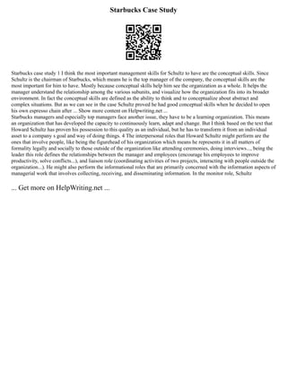 Starbucks Case Study
Starbucks case study 1 I think the most important management skills for Schultz to have are the conceptual skills. Since
Schultz is the chairman of Starbucks, which means he is the top manager of the company, the conceptual skills are the
most important for him to have. Mostly because conceptual skills help him see the organization as a whole. It helps the
manager understand the relationship among the various subunits, and visualize how the organization fits into its broader
environment. In fact the conceptual skills are defined as the ability to think and to conceptualize about abstract and
complex situations. But as we can see in the case Schultz proved he had good conceptual skills when he decided to open
his own espresso chain after ... Show more content on Helpwriting.net ...
Starbucks managers and especially top managers face another issue, they have to be a learning organization. This means
an organization that has developed the capacity to continuously learn, adapt and change. But I think based on the text that
Howard Schultz has proven his possession to this quality as an individual, but he has to transform it from an individual
asset to a company s goal and way of doing things. 4 The interpersonal roles that Howard Schultz might perform are the
ones that involve people, like being the figurehead of his organization which means he represents it in all matters of
formality legally and socially to those outside of the organization like attending ceremonies, doing interviews..., being the
leader this role defines the relationships between the manager and employees (encourage his employees to improve
productivity, solve conflicts...), and liaison role (coordinating activities of two projects, interacting with people outside the
organization...). He might also perform the informational roles that are primarily concerned with the information aspects of
managerial work that involves collecting, receiving, and disseminating information. In the monitor role, Schultz
... Get more on HelpWriting.net ...
 