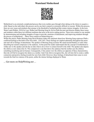 Wasteland Motherhood
Motherhood is an extremely complicated process that every mother goes through when taking on the choice to acquire a
child. Based on the individual, this process can be one that is natural or extremely difficult to execute. Within this process,
there are new issues and mindsets that emerge in the threshold of motherhood that creates intense struggles. In the texts
Waste Land (Walker, 2010) by Lucy Walker and Morning Song by Sylvia Plath the poet and director display these issues
and mindsets within these two different mediums that arise in the never ending process. These texts connect to one another
by demonstrating and including struggles of urges to provide, emotions of detachment, and improving mindsets through
the process of motherhood. ... Show more content on Helpwriting.net ...
Within the article, Plaths Morning Song David Ketterer makes the statement about how Morning Song expresses Plath s
conflicted feelings at the birth of her first child... (242 243). These feelings are implied adamantly throughout the poem
and start off as feelings of detachment. The speaker of Morning Song exclaims We stand around blankly as walls when
describing her mental composure to the audience. At this point the reader understands that the concept of motherhood is
wildly new to the speaker and she has no idea what to do or how to connect herself to the child. The speaker also depicts
the child as a new statue (line 4). This comparison is one that shows the audience that the mother sees the child as
something mystifying and not human. Consequently, if she cannot view the child as an opposite of these characteristics,
then she will fail to recognize her duties as a mother. And if she fails to recognize this, she will also fail to create a stable
connection and positive feeling towards her new born child. However, these feelings of detachment later cease to exist
towards the final two stanzas of the poem, unlike the intense feelings displayed in Waste
... Get more on HelpWriting.net ...
 