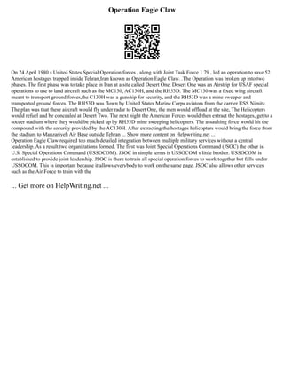 Operation Eagle Claw
On 24 April 1980 s United States Special Operation forces , along with Joint Task Force 1 79 , led an operation to save 52
American hostages trapped inside Tehran,Iran known as Operation Eagle Claw. .The Operation was broken up into two
phases. The first phase was to take place in Iran at a site called Desert One. Desert One was an Airstrip for USAF special
operations to use to land aircraft such as the MC130, AC130H, and the RH53D. The MC130 was a fixed wing aircraft
meant to transport ground forces,the C130H was a gunship for security, and the RH53D was a mine sweeper and
transported ground forces. The RH53D was flown by United States Marine Corps aviators from the carrier USS Nimitz.
The plan was that these aircraft would fly under radar to Desert One, the men would offload at the site, The Helicopters
would refuel and be concealed at Desert Two. The next night the American Forces would then extract the hostages, get to a
soccer stadium where they would be picked up by RH53D mine sweeping helicopters. The assaulting force would hit the
compound with the security provided by the AC130H. After extracting the hostages helicopters would bring the force from
the stadium to Manzariyeh Air Base outside Tehran ... Show more content on Helpwriting.net ...
Operation Eagle Claw required too much detailed integration between multiple military services without a central
leadership. As a result two organizations formed. The first was Joint Special Operations Command (JSOC) the other is
U.S. Special Operations Command (USSOCOM). JSOC in simple terms is USSOCOM s little brother. USSOCOM is
established to provide joint leadership. JSOC is there to train all special operation forces to work together but falls under
USSOCOM. This is important because it allows everybody to work on the same page. JSOC also allows other services
such as the Air Force to train with the
... Get more on HelpWriting.net ...
 
