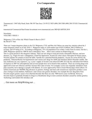 Cvs Comparation
Transmercial. 1340 Tully Road, Suite 306 307 San Jose, CA 95122 3055 (408) 288 5500 (408) 288 5533(F) Transmercial.
2010
transmercial Commercial Real Estate Investment www.transmercial.com 3RD QUARTER 2010
Newsletter
VOLUME 5 ISSUE 1
Walgreens, CVS or Rite Aid: Which Tenant Is Best in 2011?
By David V. Tran
There are 3 major drugstore chains in the US: Walgreens, CVS, and Rite Aid. Below are some key statistics about the 3
major drugstore chains as of July 2010: 1. Walgreens ranks #1 with market cap of $29.33 Billion, $66.25 Billion in
revenue, and S P rating of A+. According to Walgreens, 75% US population lives within 3 miles from its stores. On Oct 1,
2009, Walgreens opened its 7000 th store in Brooklyn, New ... Show more content on Helpwriting.net ...
This is a great present to the drugstore industry. There are new drugs to treat previously untreatable illnesses, and new
diseases, e.g. Viagra for men s unhappiness, Zoloft for depression, Avastin for colon cancer, Herceptin for breast cancer,
Nicotine patches for smokers to kick the habit, Tamiflu for a potential bird flu pandemic, vaccine for swine (H1N1) flu
pandemic, Tekturna/Rasilez for hypertension and various new drugs for AIDS and Attention Deficit Disorder (ADD). The
new medicines are very expensive, e.g. a year s supply of Avastin costs about $55,000. Eli Lilly has sold about $4.8 billion
of Zyprexa in 2007 for schizophrenia and yet most people have never heard of this medicine. There are existing drugs now
approved to treat new illnesses and thus increase their sales revenue. For example, Lyrica was originally intended to treat
pain caused by nerve damage in people with diabetes. It is now approved by FDA to treat Fibromyalgia which affects 5.8
million Americans per WebMD. Big advances in genetics, biology and stem cells research are expected to produce a new
class of drugs to treat diabetes, Parkinson s and various rare genetic disorders. For example the new drug Ilaris from
Novartis targets genetic causes of an inherited disorder that there are only 7000 known cases worldwide. However,
Novartis hopes to gradually broaden its drugs to a blockbuster drug to more common disorders caused by similar genetics.
Technology and modern life introduce and
... Get more on HelpWriting.net ...
 