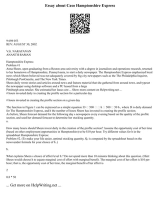 Essay about Caso Hamptonshire Express
9 698 053
REV: AUGUST 30, 2002
V.G. NARAYANAN
ANANTH RAMAN
Hamptonshire Express
Problem #1
Anna Sheen, upon graduating from a Boston area university with a degree in journalism and operations research, returned
to her hometown of Hamptonshire, Pennsylvania, to start a daily newspaper. The Hamptonshire Express emphasized local
news which Sheen believed was not adequately covered by big city newspapers such as the The Philadelphia Inquirer,
Pittsburgh PostGazette, and The New York Times.
Sheen daily wrote stories and articles around news and feature material that she gathered from around town, and typeset
the newspaper using desktop software and a PC leased from a large
Pittsburgh area retailer. She estimated her lease cost ... Show more content on Helpwriting.net ...
# hours invested daily in creating the profile section for a particular day
# hours invested in creating the profile section on a given day
The function in Figure 1 can be expressed as a simple equation: D  500   h  500  50 h , where D is daily demand
for The Hamptonshire Express, and h the number of hours Sheen has invested in creating the profile section.
As before, Sheen forecast demand for the following day s newspapers every evening based on the quality of the profile
section, and used her demand forecast to determine her stocking quantity.
a.
How many hours should Sheen invest daily in the creation of the profile section? Assume the opportunity cost of her time
(based on other employment opportunities in Hamptonshire) to be $10 per hour. Try different values for h in the
spreadsheet Hamptonshire Express:
Problem #2. (To make your life easier, optimal stocking quantity, Q, is computed by the spreadsheet based on the
newsvendor formula for your choice of h .)
b.
What explains Sheen s choice of effort level h ? Do not spend more than 10 minutes thinking about this question. (Hint:
Sheen would choose h to equate marginal cost of effort with marginal benefit. The marginal cost of her effort is $10 per
hour; that is, the opportunity cost of her time, the marginal benefit of her effort is
2
0.8 * 50
... Get more on HelpWriting.net ...
 