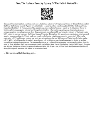 Nsa, The National Security Agency Of The United States Of...
Decades of misinterpretation, secrets as well as a not clarified actions involving mainly the use of data collection, leaded
the NSA, the National Security Agency of United States of America whose was founded in 1952 for the former United
States President Harry S. Truman, one of the greatest questions marks in America s society at 21st Century. However,
limitless efforts made against national and foreign terrorist plots, cyber technology alongside of security advances,
noticeable actions also a huge support from the government, created a notable and extensive mixture of feeling towards
NSA within its purpose to protect the United States of America. Throughout this research, an examination of privacy and
security issues regarding the NSA is made; are people really having a legitimate reason for complying? What really
matters for NSA? Intelligence, systems and tools, are privacy issues the real NSA concern? What is really being traded
off? Is NSA a helpful asset for the nation? Amendments, bill of rights, the gap that allows space for doubt, as well the
incredible acceptance in some areas. Questions and points to be explained throughout the research and opinions from the
same of those who have daily questions about what is really being done For the Good of the Nation (NSA home). Security
and privacy, distinctive subjects of priority in a human being life. Privacy, the all time, basic and fundamental ability of
being free of public attention; the reason of the existence and
... Get more on HelpWriting.net ...
 