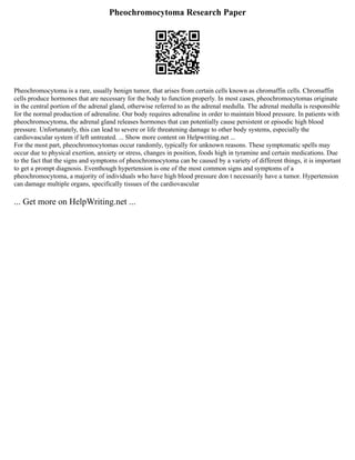 Pheochromocytoma Research Paper
Pheochromocytoma is a rare, usually benign tumor, that arises from certain cells known as chromaffin cells. Chromaffin
cells produce hormones that are necessary for the body to function properly. In most cases, pheochromocytomas originate
in the central portion of the adrenal gland, otherwise referred to as the adrenal medulla. The adrenal medulla is responsible
for the normal production of adrenaline. Our body requires adrenaline in order to maintain blood pressure. In patients with
pheochromocytoma, the adrenal gland releases hormones that can potentially cause persistent or episodic high blood
pressure. Unfortunately, this can lead to severe or life threatening damage to other body systems, especially the
cardiovascular system if left untreated. ... Show more content on Helpwriting.net ...
For the most part, pheochromocytomas occur randomly, typically for unknown reasons. These symptomatic spells may
occur due to physical exertion, anxiety or stress, changes in position, foods high in tyramine and certain medications. Due
to the fact that the signs and symptoms of pheochromocytoma can be caused by a variety of different things, it is important
to get a prompt diagnosis. Eventhough hypertension is one of the most common signs and symptoms of a
pheochromocytoma, a majority of individuals who have high blood pressure don t necessarily have a tumor. Hypertension
can damage multiple organs, specifically tissues of the cardiovascular
... Get more on HelpWriting.net ...
 