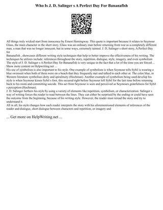 Who Is J. D. Salinger s A Perfect Day For Bananafish
All things truly wicked start from innocence by Ernest Hemingway. This quote is important because it relates to Seymour
Glass, the main character in the short story. Glass was an ordinary man before returning from war as a completely different
man, a man that was no longer innocent, but in some ways, extremely tainted. J. D. Salinger s short story, A Perfect Day
for
Bananafish , showcases different writing style techniques that help to better improve the effectiveness of his writing. The
techniques he utilizes include: inferences throughout the story, repetition, dialogue, style, imagery, and even symbolism
The style of J. D. Salinger s A Perfect Day for Bananafish is very unique in the fact that a lot of the time you are forced ...
Show more content on Helpwriting.net ...
His use of symbolism is also important to his style. One example of symbolism is when Seymour tells Sybil is wearing a
blue swimsuit when both of them were on a beach that they frequently met and talked to each other at. The color blue, in
Western literature symbolises deity and spiralituity (Hochman). Another example of symbolism being used develop his
style is when Seymour kisses Sybil s foot, this occured right before Seymour left Sybil for the last time before returning
back to his room and committing suicide. This act from Seymour is seen and perceived as Seymours gratefulness for Sybil
s perception (Hochman).
J. D. Salinger furthers his style by using a variety of elements like repetition, symbolism, or characterization. Salinger s
way of writing forces the reader to read between the lines. They can either be surprised by the ending or could have seen
the outcome from the beginning, because of his writing style. However, the reader must reread the story and try to
understand it.
All in all, his style changes how each reader interprets the story with his aforementioned elements of inferences of the
reader and dialogue, short dialogue between characters and repetition, or imagery and
... Get more on HelpWriting.net ...
 