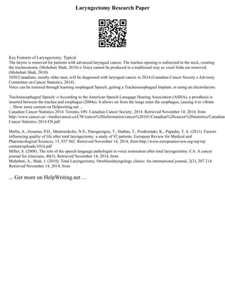 Laryngectomy Research Paper
Key Features of Laryngectomy: Typical
The larynx is removed for patients with advanced laryngeal cancer. The trachea opening is redirected to the neck, creating
the tracheostoma. (Mohebati Shah, 2010) o Voice cannot be produced in a traditional way as vocal folds are removed.
(Mohebati Shah, 2010)
1050 Canadians, mostly older men, will be diagnosed with laryngeal cancer in 2014 (Canadian Cancer Society s Advisory
Committee on Cancer Statistics, 2014).
Voice can be restored through learning esophageal Speech, getting a Tracheoesophageal Implant, or using an electrolarynx.
Tracheoesophageal Speech: o According to the American Speech Lanugage Hearing Association (ASHA), a prosthesis is
inserted between the trachea and esophagus (2004a). It allows air from the lungs enter the esophagus, causing it to vibrate
... Show more content on Helpwriting.net ...
Canadian Cancer Statistics 2014. Toronto, ON: Canadian Cancer Society; 2014. Retrieved November 14, 2014, from
http://www.cancer.ca/~/media/cancer.ca/CW/cancer%20information/cancer%20101/Canadian%20cancer%20statistics/Canadian
Cancer Statistics 2014 EN.pdf
Mallis, A., Goumas, P.D., Mastronikolis, N.S., Panogeorgou, T., Stathas, T., Prodromaki, K., Papadas, T. A. (2011). Factors
influencing quality of life after total laryngectomy: a study of 92 patients. European Review for Medical and
Pharmacological Sciences, 15, 937 942. Retrieved November 14, 2014, from http://www.europeanreview.org/wp/wp
content/uploads/1016.pdf
Miller, S. (2008). The role of the speech language pathologist in voice restoration after total laryngectomy. CA: A cancer
journal for clinicians, 40(3). Retrieved November 14, 2014, from
Mohebati, A., Shah, J. (2010). Total Laryngectomy. Otorhinolaryngology clinics: An international journal, 2(3), 207 214.
Retrieved November 14, 2014, from
... Get more on HelpWriting.net ...
 